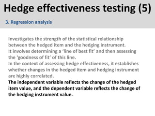 Hedge effectiveness testing (5)
3. Regression analysis
Investigates the strength of the statistical relationship
between the hedged item and the hedging instrument.
It involves determining a ‘line of best fit’ and then assessing
the ‘goodness of fit’ of this line.
In the context of assessing hedge effectiveness, it establishes
whether changes in the hedged item and hedging instrument
are highly correlated.
The independent variable reflects the change of the hedged
item value, and the dependent variable reflects the change of
the hedging instrument value.
 