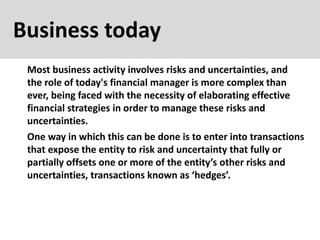 Business today
Most business activity involves risks and uncertainties, and
the role of today's financial manager is more complex than
ever, being faced with the necessity of elaborating effective
financial strategies in order to manage these risks and
uncertainties.
One way in which this can be done is to enter into transactions
that expose the entity to risk and uncertainty that fully or
partially offsets one or more of the entity’s other risks and
uncertainties, transactions known as ‘hedges’.
 