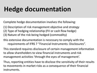 Hedge documentation
Complete hedge documentation involves the following:
this extensive documentation is necessary to comply with the
requirements of IFRS 7 “Financial Instruments: Disclosures”.
(1) Description of risk management objective and strategy
(2) Type of hedging relationship (FV or cash flow hedge)
(3) Nature of the risk being hedged (commodity)
This standard requires disclosure of certain management information
to allow shareholders to view financial instruments and risk
management activities ‘through the eyes of management’.
Thus, reporting entities have to disclose the sensitivity of their results
to movements in market risks as a consequence of their financial
instruments.
 