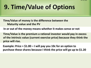 9. Time/Value of Options
6.5.15
In or out of the money means whether it makes sense or not
Example: Price = $1.00 – I will pay you 10c for an option to
purchase these shares because I think the price will go up to $1.20
Time/Value of money is the difference between the
Maturity value and the PV
Time/Value is the premium a rational investor would pay in excess
of the intrinsic value (current exercise price) because they think the
price will rise.
 