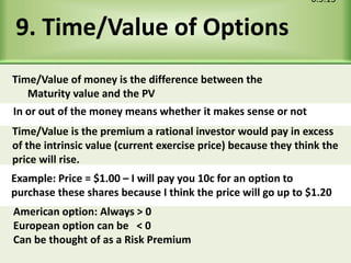 9. Time/Value of Options
6.5.15
In or out of the money means whether it makes sense or not
Example: Price = $1.00 – I will pay you 10c for an option to
purchase these shares because I think the price will go up to $1.20
Time/Value of money is the difference between the
Maturity value and the PV
Time/Value is the premium a rational investor would pay in excess
of the intrinsic value (current exercise price) because they think the
price will rise.
American option: Always > 0
European option can be < 0
Can be thought of as a Risk Premium
 