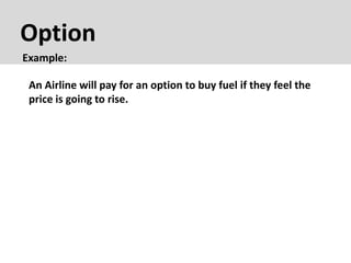 Option
Example:
An Airline will pay for an option to buy fuel if they feel the
price is going to rise.
 