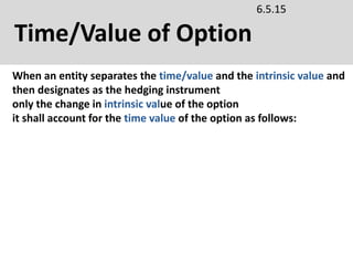 Time/Value of Option
6.5.15
When an entity separates the time/value and the intrinsic value and
then designates as the hedging instrument
only the change in intrinsic value of the option
it shall account for the time value of the option as follows:
 