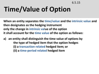Time/Value of Option
6.5.15
a) an entity shall distinguish the time value of options by
the type of hedged item that the option hedges
(i) a transaction related hedged item; or
(ii) a time-period related hedged item
When an entity separates the time/value and the intrinsic value and
then designates as the hedging instrument
only the change in intrinsic value of the option
it shall account for the time value of the option as follows:
 