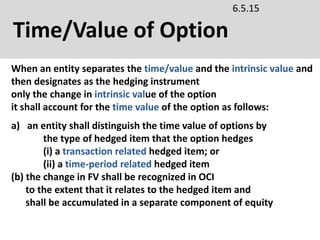 Time/Value of Option
6.5.15
a) an entity shall distinguish the time value of options by
the type of hedged item that the option hedges
(i) a transaction related hedged item; or
(ii) a time-period related hedged item
(b) the change in FV shall be recognized in OCI
to the extent that it relates to the hedged item and
shall be accumulated in a separate component of equity
When an entity separates the time/value and the intrinsic value and
then designates as the hedging instrument
only the change in intrinsic value of the option
it shall account for the time value of the option as follows:
 