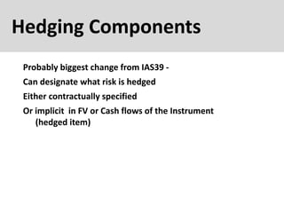 Hedging Components
Probably biggest change from IAS39 -
Can designate what risk is hedged
Either contractually specified
Or implicit in FV or Cash flows of the Instrument
(hedged item)
 