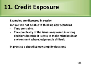 11. Credit Exposure
Examples are discussed in session
But we will not be able to think up new scenarios
- Time contraints
- The complexity of the issues may result in wrong
decisions because it is easy to make mistakes in an
environment where judgment is difficult
In practice a checklist may simplify decisions
198
 