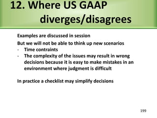 12. Where US GAAP
diverges/disagrees
Examples are discussed in session
But we will not be able to think up new scenarios
- Time contraints
- The complexity of the issues may result in wrong
decisions because it is easy to make mistakes in an
environment where judgment is difficult
In practice a checklist may simplify decisions
199
 