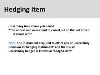 Hedging item
How many times have you heard:
“The unders and overs tend to cancel out so the net effect
is about zero”
Note: The instrument acquired to offset risk or uncertainty
is known as ‘hedging instrument’ and the risk or
uncertainty hedged is known as ‘hedged item’
 