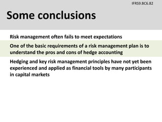 Some conclusions
IFRS9.BC6.82
Risk management often fails to meet expectations
Hedging and key risk management principles have not yet been
experienced and applied as financial tools by many participants
in capital markets
One of the basic requirements of a risk management plan is to
understand the pros and cons of hedge accounting
 
