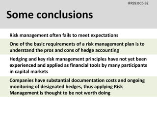 Some conclusions
IFRS9.BC6.82
Risk management often fails to meet expectations
Hedging and key risk management principles have not yet been
experienced and applied as financial tools by many participants
in capital markets
One of the basic requirements of a risk management plan is to
understand the pros and cons of hedge accounting
Companies have substantial documentation costs and ongoing
monitoring of designated hedges, thus applying Risk
Management is thought to be not worth doing
 
