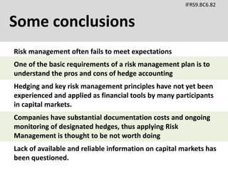 Some conclusions
IFRS9.BC6.82
Risk management often fails to meet expectations
Hedging and key risk management principles have not yet been
experienced and applied as financial tools by many participants
in capital markets.
Lack of available and reliable information on capital markets has
been questioned.
One of the basic requirements of a risk management plan is to
understand the pros and cons of hedge accounting
Companies have substantial documentation costs and ongoing
monitoring of designated hedges, thus applying Risk
Management is thought to be not worth doing
 