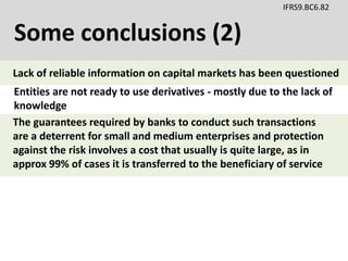 Some conclusions (2)
IFRS9.BC6.82
Entities are not ready to use derivatives - mostly due to the lack of
knowledge
The guarantees required by banks to conduct such transactions
are a deterrent for small and medium enterprises and protection
against the risk involves a cost that usually is quite large, as in
approx 99% of cases it is transferred to the beneficiary of service
Lack of reliable information on capital markets has been questioned
 