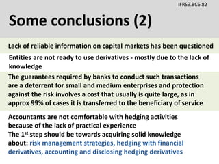 Some conclusions (2)
IFRS9.BC6.82
Accountants are not comfortable with hedging activities
because of the lack of practical experience
The 1st step should be towards acquiring solid knowledge
about: risk management strategies, hedging with financial
derivatives, accounting and disclosing hedging derivatives
Entities are not ready to use derivatives - mostly due to the lack of
knowledge
The guarantees required by banks to conduct such transactions
are a deterrent for small and medium enterprises and protection
against the risk involves a cost that usually is quite large, as in
approx 99% of cases it is transferred to the beneficiary of service
Lack of reliable information on capital markets has been questioned
 
