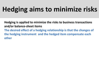 Hedging aims to minimize risks
Hedging is applied to minimize the risks to business transactions
and/or balance-sheet items
The desired effect of a hedging relationship is that the changes of
the hedging instrument and the hedged item compensate each
other
 