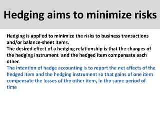 Hedging aims to minimize risks
Hedging is applied to minimize the risks to business transactions
and/or balance-sheet items.
The desired effect of a hedging relationship is that the changes of
the hedging instrument and the hedged item compensate each
other.
The intention of hedge accounting is to report the net effects of the
hedged item and the hedging instrument so that gains of one item
compensate the losses of the other item, in the same period of
time
 