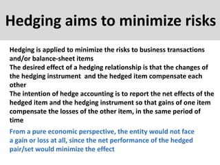 Hedging aims to minimize risks
Hedging is applied to minimize the risks to business transactions
and/or balance-sheet items
The desired effect of a hedging relationship is that the changes of
the hedging instrument and the hedged item compensate each
other
The intention of hedge accounting is to report the net effects of the
hedged item and the hedging instrument so that gains of one item
compensate the losses of the other item, in the same period of
time
From a pure economic perspective, the entity would not face
a gain or loss at all, since the net performance of the hedged
pair/set would minimize the effect
 