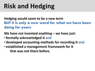 Risk and Hedging
Hedging would seem to be a new term
BUT it is only a new word for what we have been
doing for years
We have not invented anything – we have just:
•formally acknowledged it and
•developed accounting methods for recording it and
•established a management framework for it
that was not there before.
 