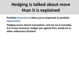 Hedging is talked about more
than it is explained
Portfolio protection is often just as important as portfolio
appreciation
Hedging occurs almost everywhere, and we see it everyday.
E.G. house insurance hedges you against fires, break-ins or
other unforeseen disasters
 