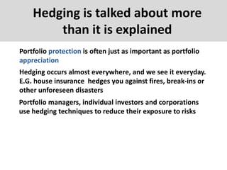 Hedging is talked about more
than it is explained
Portfolio protection is often just as important as portfolio
appreciation
Hedging occurs almost everywhere, and we see it everyday.
E.G. house insurance hedges you against fires, break-ins or
other unforeseen disasters
Portfolio managers, individual investors and corporations
use hedging techniques to reduce their exposure to risks
 