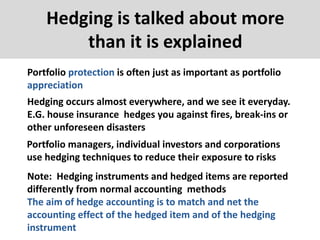 Hedging is talked about more
than it is explained
Portfolio protection is often just as important as portfolio
appreciation
Hedging occurs almost everywhere, and we see it everyday.
E.G. house insurance hedges you against fires, break-ins or
other unforeseen disasters
Portfolio managers, individual investors and corporations
use hedging techniques to reduce their exposure to risks
Note: Hedging instruments and hedged items are reported
differently from normal accounting methods
The aim of hedge accounting is to match and net the
accounting effect of the hedged item and of the hedging
instrument
 