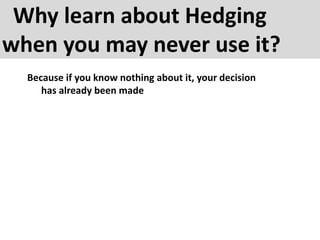 Why learn about Hedging
when you may never use it?
Because if you know nothing about it, your decision
has already been made
 