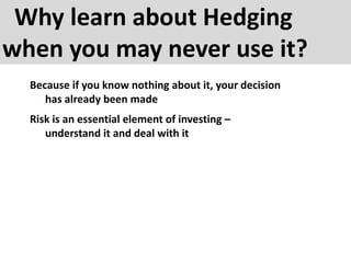 Why learn about Hedging
when you may never use it?
Because if you know nothing about it, your decision
has already been made
Risk is an essential element of investing –
understand it and deal with it
 