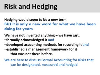 Risk and Hedging
Hedging would seem to be a new term
BUT it is only a new word for what we have been
doing for years
We have not invented anything – we have just:
•formally acknowledged it and
•developed accounting methods for recording it and
•established a management framework for it
that was not there before.
We are here to discuss Formal Accounting for Risks that
can be designated, measured and hedged
 
