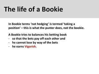 The life of a Bookie
In Bookie terms ‘not hedging’ is termed ‘taking a
position’ – this is what the punter does, not the bookie.
A Bookie tries to balances his betting book
- so that the bets pay off each other and
- he cannot lose by way of the bets
- he earns Vigorish.
 
