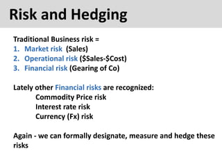 Risk and Hedging
Traditional Business risk =
1. Market risk (Sales)
2. Operational risk ($Sales-$Cost)
3. Financial risk (Gearing of Co)
Lately other Financial risks are recognized:
Commodity Price risk
Interest rate risk
Currency (Fx) risk
Again - we can formally designate, measure and hedge these
risks
 