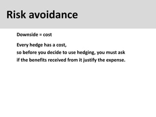 Risk avoidance
Downside = cost
Every hedge has a cost,
so before you decide to use hedging, you must ask
if the benefits received from it justify the expense.
 