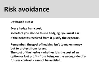 Risk avoidance
Downside = cost
Every hedge has a cost,
so before you decide to use hedging, you must ask
if the benefits received from it justify the expense.
Remember, the goal of hedging isn't to make money
but to protect from losses.
The cost of the hedge - whether it is the cost of an
option or lost profits from being on the wrong side of a
futures contract - cannot be avoided.
 