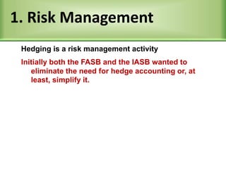 1. Risk Management
Initially both the FASB and the IASB wanted to
eliminate the need for hedge accounting or, at
least, simplify it.
Hedging is a risk management activity
 