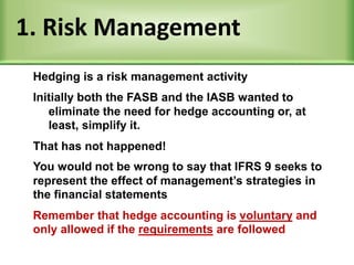 1. Risk Management
Initially both the FASB and the IASB wanted to
eliminate the need for hedge accounting or, at
least, simplify it.
That has not happened!
You would not be wrong to say that IFRS 9 seeks to
represent the effect of management’s strategies in
the financial statements
Remember that hedge accounting is voluntary and
only allowed if the requirements are followed
Hedging is a risk management activity
 