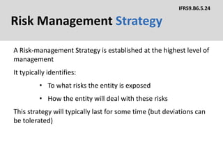 Risk Management Strategy
A Risk-management Strategy is established at the highest level of
management
IFRS9.B6.5.24
It typically identifies:
• To what risks the entity is exposed
• How the entity will deal with these risks
This strategy will typically last for some time (but deviations can
be tolerated)
 
