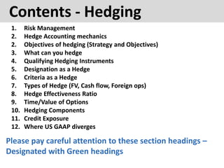 Contents - Hedging
1. Risk Management
2. Hedge Accounting mechanics
2. Objectives of hedging (Strategy and Objectives)
3. What can you hedge
4. Qualifying Hedging Instruments
5. Designation as a Hedge
6. Criteria as a Hedge
7. Types of Hedge (FV, Cash flow, Foreign ops)
8. Hedge Effectiveness Ratio
9. Time/Value of Options
10. Hedging Components
11. Credit Exposure
12. Where US GAAP diverges
Please pay careful attention to these section headings –
Designated with Green headings
 