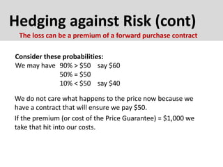 Hedging against Risk (cont)
Consider these probabilities:
We may have 90% > $50 say $60
50% = $50
10% < $50 say $40
The loss can be a premium of a forward purchase contract
We do not care what happens to the price now because we
have a contract that will ensure we pay $50.
If the premium (or cost of the Price Guarantee) = $1,000 we
take that hit into our costs.
 