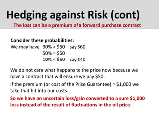 Hedging against Risk (cont)
Consider these probabilities:
We may have 90% > $50 say $60
50% = $50
10% < $50 say $40
The loss can be a premium of a forward purchase contract
We do not care what happens to the price now because we
have a contract that will ensure we pay $50.
If the premium (or cost of the Price Guarantee) = $1,000 we
take that hit into our costs.
So we have an uncertain loss/gain converted to a sure $1,000
loss instead of the result of fluctuations in the oil price.
 