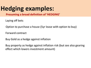 Hedging examples:
Laying off bets
Option to purchase a house (5yr lease with option to buy)
Forward contract
Buy Gold as a hedge against inflation
Buy property as hedge against inflation risk (but see also gearing
effect which lowers investment amount)
Presuming a broad definition of ‘HEDGING’
 