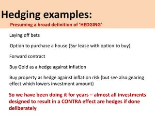 Hedging examples:
Laying off bets
Option to purchase a house (5yr lease with option to buy)
Forward contract
Buy Gold as a hedge against inflation
Buy property as hedge against inflation risk (but see also gearing
effect which lowers investment amount)
So we have been doing it for years – almost all investments
designed to result in a CONTRA effect are hedges if done
deliberately
Presuming a broad definition of ‘HEDGING’
 