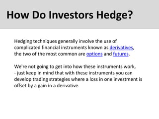 How Do Investors Hedge?
Hedging techniques generally involve the use of
complicated financial instruments known as derivatives,
the two of the most common are options and futures.
We're not going to get into how these instruments work,
- just keep in mind that with these instruments you can
develop trading strategies where a loss in one investment is
offset by a gain in a derivative.
 