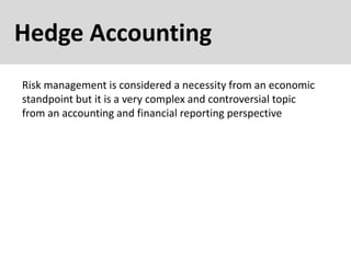 Hedge Accounting
Risk management is considered a necessity from an economic
standpoint but it is a very complex and controversial topic
from an accounting and financial reporting perspective
 