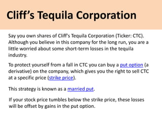 Cliff’s Tequila Corporation
Say you own shares of Cliff's Tequila Corporation (Ticker: CTC).
Although you believe in this company for the long run, you are a
little worried about some short-term losses in the tequila
industry.
To protect yourself from a fall in CTC you can buy a put option (a
derivative) on the company, which gives you the right to sell CTC
at a specific price (strike price).
This strategy is known as a married put.
If your stock price tumbles below the strike price, these losses
will be offset by gains in the put option.
 