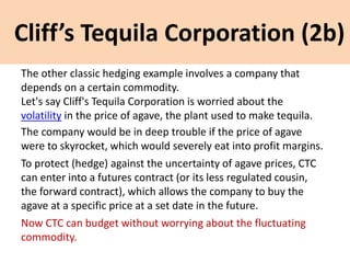 Cliff’s Tequila Corporation (2b)
The other classic hedging example involves a company that
depends on a certain commodity.
Let's say Cliff's Tequila Corporation is worried about the
volatility in the price of agave, the plant used to make tequila.
The company would be in deep trouble if the price of agave
were to skyrocket, which would severely eat into profit margins.
To protect (hedge) against the uncertainty of agave prices, CTC
can enter into a futures contract (or its less regulated cousin,
the forward contract), which allows the company to buy the
agave at a specific price at a set date in the future.
Now CTC can budget without worrying about the fluctuating
commodity.
 