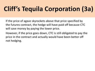 Cliff’s Tequila Corporation (3a)
If the price of agave skyrockets above that price specified by
the futures contract, the hedge will have paid off because CTC
will save money by paying the lower price.
However, if the price goes down, CTC is still obligated to pay the
price in the contract and actually would have been better off
not hedging.
 