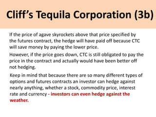 Cliff’s Tequila Corporation (3b)
If the price of agave skyrockets above that price specified by
the futures contract, the hedge will have paid off because CTC
will save money by paying the lower price.
However, if the price goes down, CTC is still obligated to pay the
price in the contract and actually would have been better off
not hedging.
Keep in mind that because there are so many different types of
options and futures contracts an investor can hedge against
nearly anything, whether a stock, commodity price, interest
rate and currency - investors can even hedge against the
weather.
 
