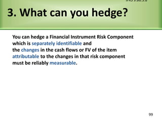 3. What can you hedge?
You can hedge a Financial Instrument Risk Component
which is separately identifiable and
the changes in the cash flows or FV of the item
attributable to the changes in that risk component
must be reliably measurable.
IFRS 9.B6.3.8
99
 