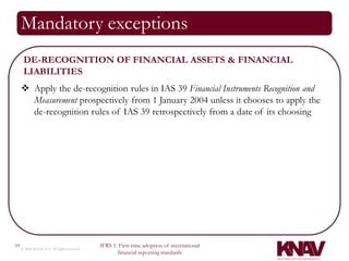 Mandatory exceptions
      DE-RECOGNITION OF FINANCIAL ASSETS & FINANCIAL
      LIABILITIES
      Apply the de-recognition rules in IAS 39 Financial Instruments Recognition and
       Measurement prospectively from 1 January 2004 unless it chooses to apply the
       de-recognition rules of IAS 39 retrospectively from a date of its choosing




10                                          IFRS 1: First-time adoption of international
     © 2010 KNAV P.A. All rights reserved
                                                   financial reporting standards
 