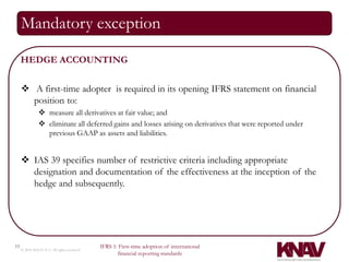 Mandatory exception

     HEDGE ACCOUNTING

      A first-time adopter is required in its opening IFRS statement on financial
       position to:
                measure all derivatives at fair value; and
                eliminate all deferred gains and losses arising on derivatives that were reported under
                 previous GAAP as assets and liabilities.


      IAS 39 specifies number of restrictive criteria including appropriate
       designation and documentation of the effectiveness at the inception of the
       hedge and subsequently.




11                                          IFRS 1: First-time adoption of international
     © 2010 KNAV P.A. All rights reserved
                                                   financial reporting standards
 