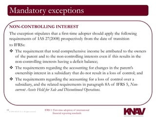 Mandatory exceptions
     NON-CONTROLLING INTEREST
     The exception stipulates that a first-time adopter should apply the following
     requirements of IAS 27(2008) prospectively from the date of transition
     to IFRSs:
      The requirement that total comprehensive income be attributed to the owners
         of the parent and to the non-controlling interests even if this results in the
         non-controlling interests having a deficit balance;
      The requirements regarding the accounting for changes in the parent’s
         ownership interest in a subsidiary that do not result in a loss of control; and
      The requirements regarding the accounting for a loss of control over a
         subsidiary, and the related requirements in paragraph 8A of IFRS 5, Non-
         current Assets Held for Sale and Discontinued Operations.



12                                          IFRS 1: First-time adoption of international
     © 2010 KNAV P.A. All rights reserved
                                                   financial reporting standards
 